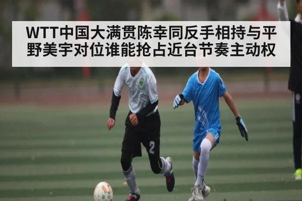 WTT中国大满贯陈幸同反手相持与平野美宇对位谁能抢占近台节奏主动权